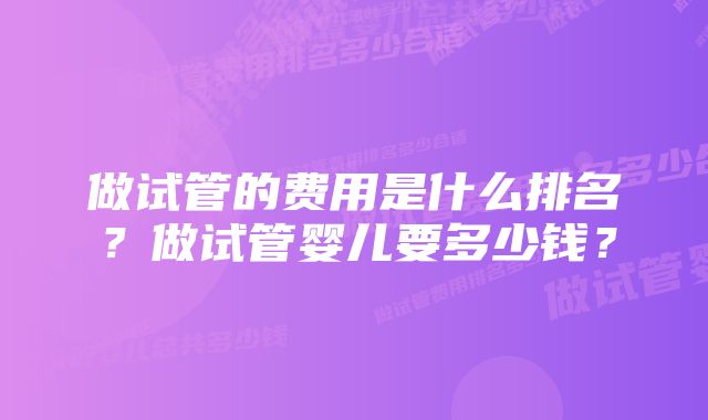 做试管的费用是什么排名？做试管婴儿要多少钱？