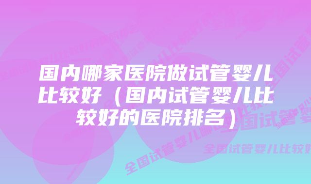 国内哪家医院做试管婴儿比较好（国内试管婴儿比较好的医院排名）