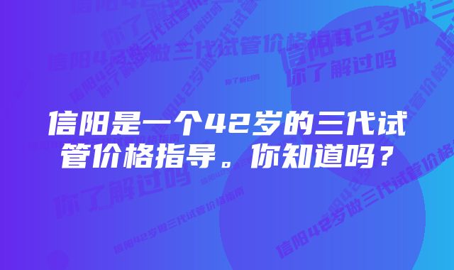 信阳是一个42岁的三代试管价格指导。你知道吗？