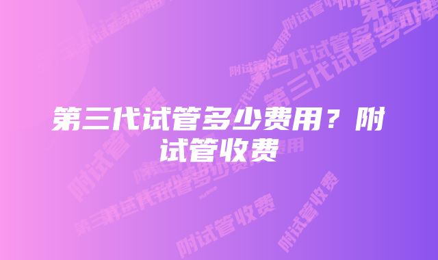 第三代试管多少费用？附试管收费