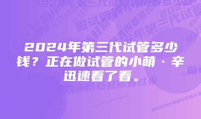 2024年第三代试管多少钱？正在做试管的小萌·辛迅速看了看。