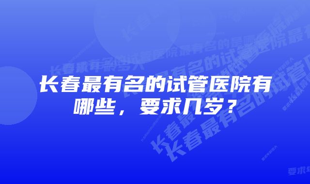 长春最有名的试管医院有哪些，要求几岁？