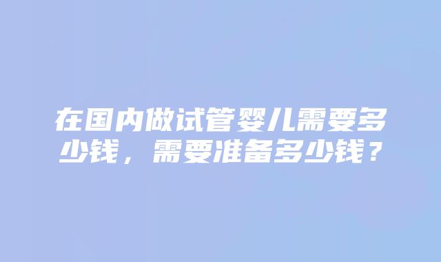 在国内做试管婴儿需要多少钱，需要准备多少钱？