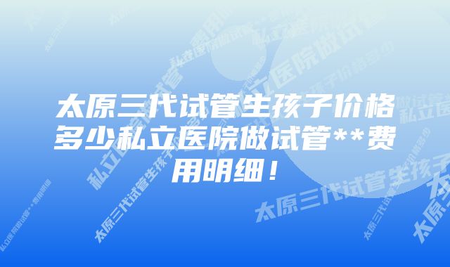 太原三代试管生孩子价格多少私立医院做试管**费用明细！