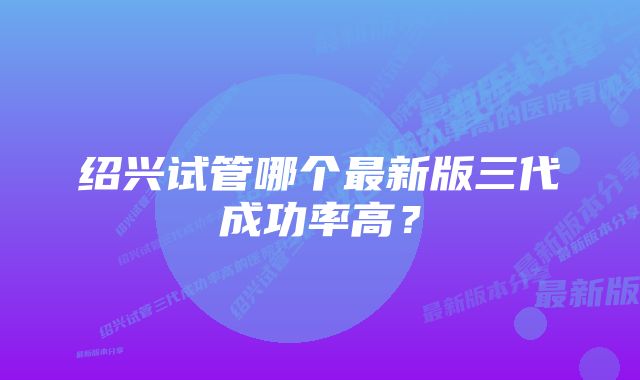 绍兴试管哪个最新版三代成功率高？