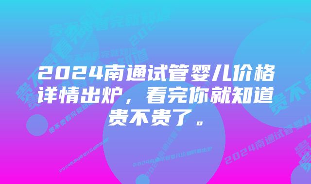 2024南通试管婴儿价格详情出炉，看完你就知道贵不贵了。