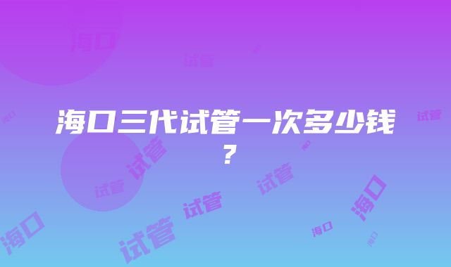 海口三代试管一次多少钱？