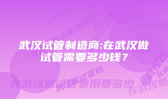 武汉试管制造商:在武汉做试管需要多少钱？