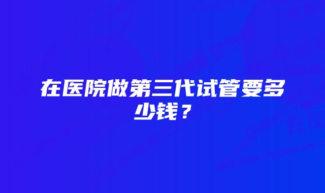 在医院做第三代试管要多少钱？