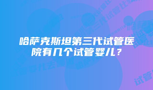 哈萨克斯坦第三代试管医院有几个试管婴儿？