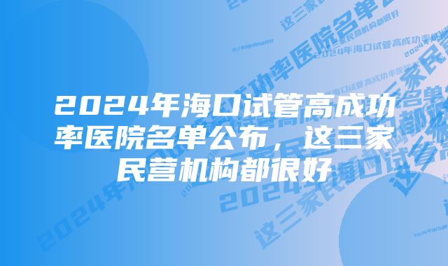 2024年海口试管高成功率医院名单公布，这三家民营机构都很好