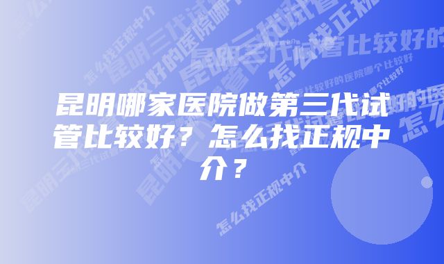 昆明哪家医院做第三代试管比较好？怎么找正规中介？