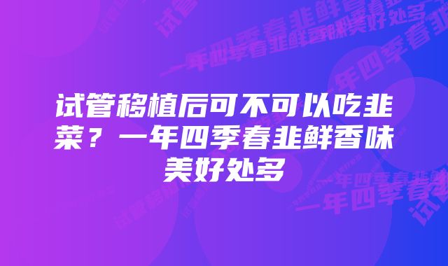 试管移植后可不可以吃韭菜？一年四季春韭鲜香味美好处多