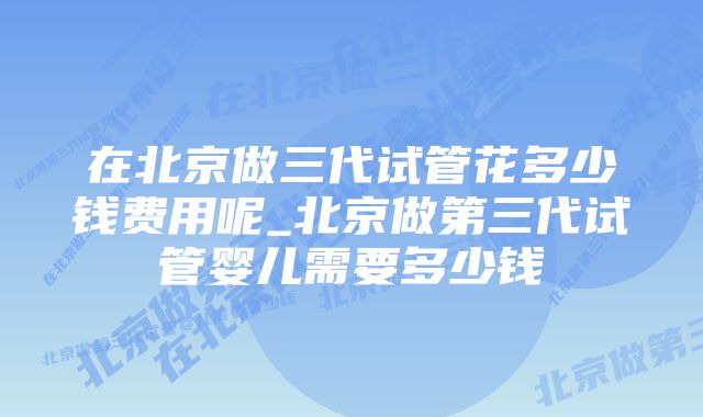 在北京做三代试管花多少钱费用呢_北京做第三代试管婴儿需要多少钱