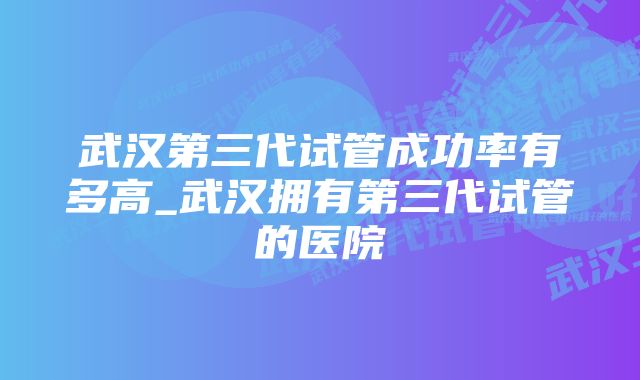 武汉第三代试管成功率有多高_武汉拥有第三代试管的医院