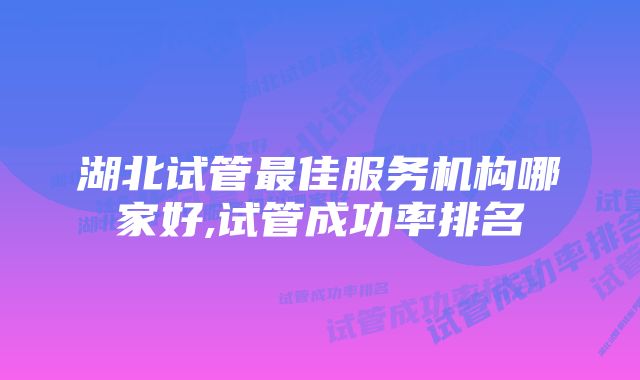 湖北试管最佳服务机构哪家好,试管成功率排名