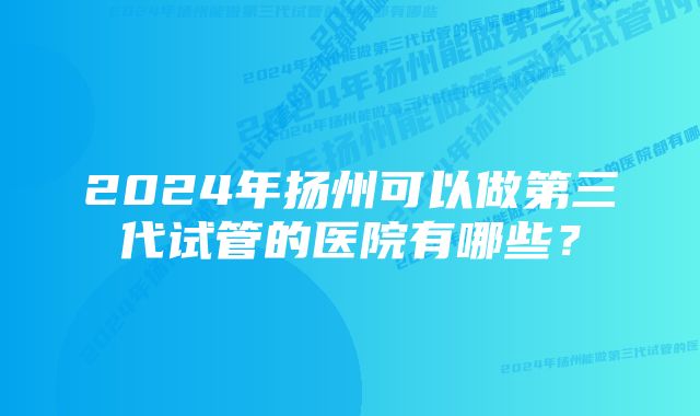 2024年扬州可以做第三代试管的医院有哪些？