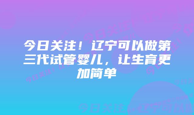 今日关注！辽宁可以做第三代试管婴儿，让生育更加简单