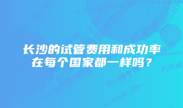 长沙的试管费用和成功率在每个国家都一样吗？