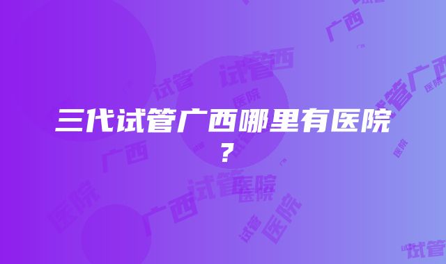 三代试管广西哪里有医院？