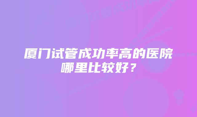 厦门试管成功率高的医院哪里比较好？