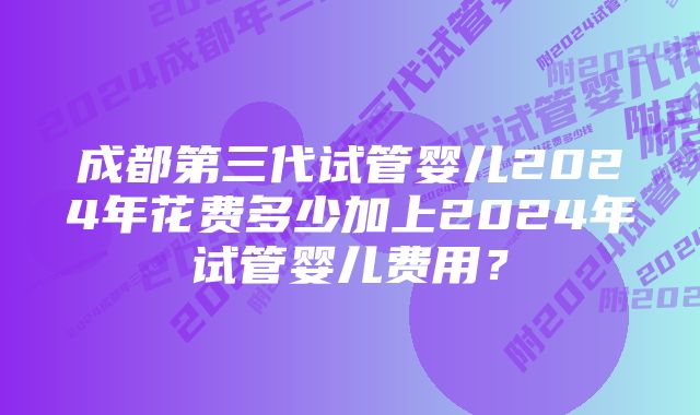 成都第三代试管婴儿2024年花费多少加上2024年试管婴儿费用？