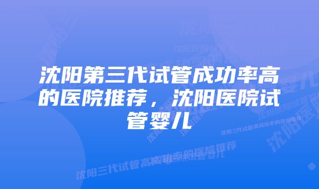 沈阳第三代试管成功率高的医院推荐，沈阳医院试管婴儿