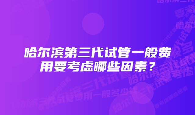 哈尔滨第三代试管一般费用要考虑哪些因素？