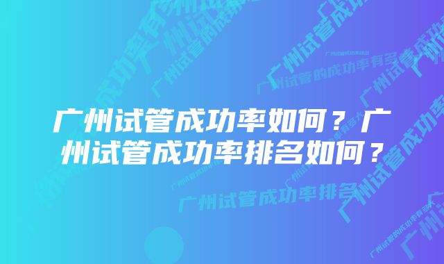 广州试管成功率如何？广州试管成功率排名如何？