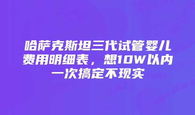 哈萨克斯坦三代试管婴儿费用明细表，想10W以内一次搞定不现实