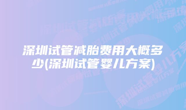 深圳试管减胎费用大概多少(深圳试管婴儿方案)