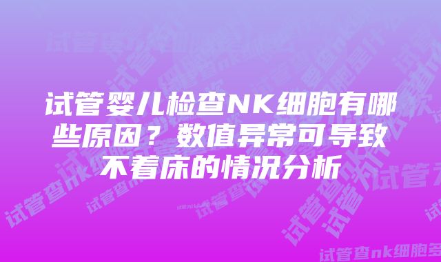 试管婴儿检查NK细胞有哪些原因？数值异常可导致不着床的情况分析