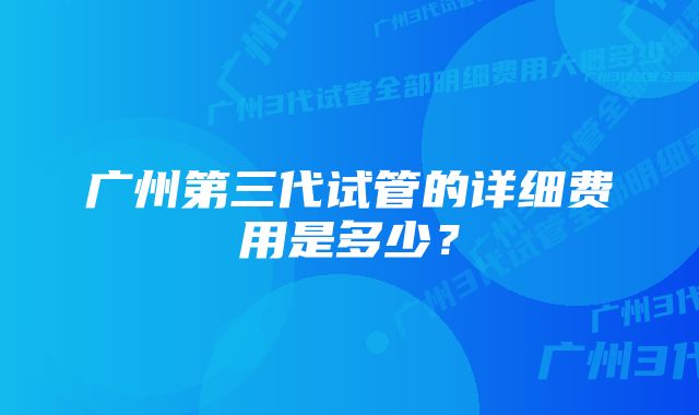 广州第三代试管的详细费用是多少？