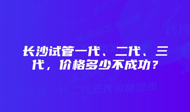 长沙试管一代、二代、三代，价格多少不成功？