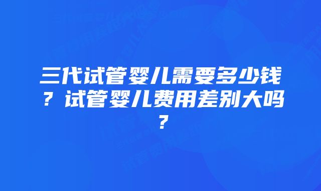 三代试管婴儿需要多少钱？试管婴儿费用差别大吗？