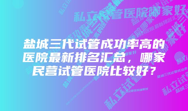 盐城三代试管成功率高的医院最新排名汇总，哪家民营试管医院比较好？