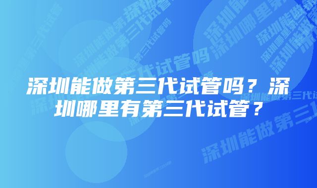 深圳能做第三代试管吗？深圳哪里有第三代试管？