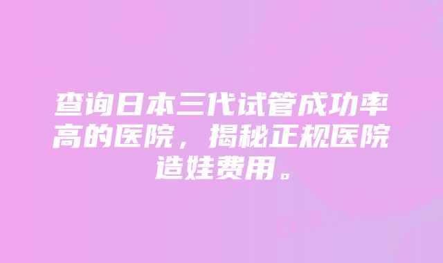 查询日本三代试管成功率高的医院，揭秘正规医院造娃费用。