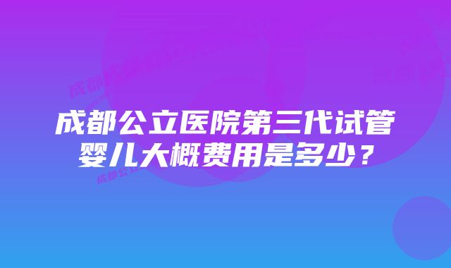 成都公立医院第三代试管婴儿大概费用是多少？