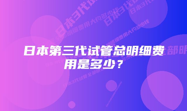 日本第三代试管总明细费用是多少？