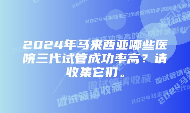 2024年马来西亚哪些医院三代试管成功率高？请收集它们。