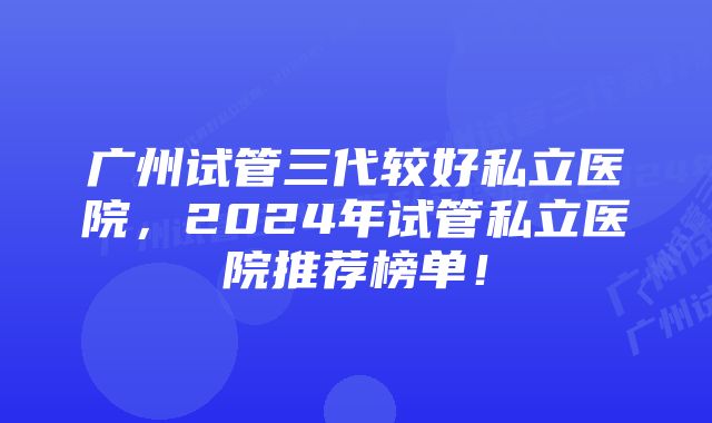 广州试管三代较好私立医院，2024年试管私立医院推荐榜单！