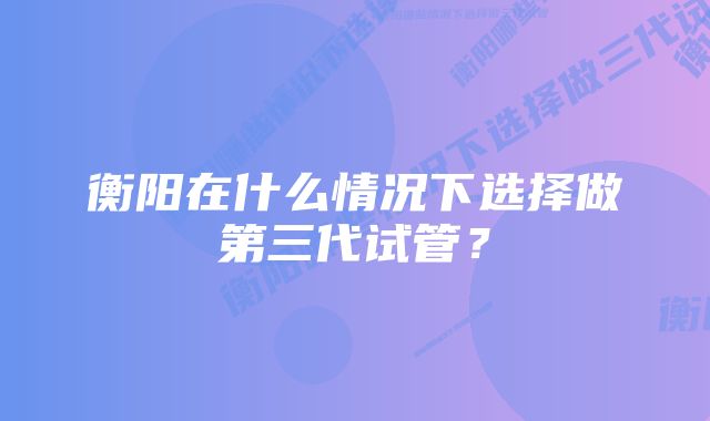 衡阳在什么情况下选择做第三代试管？