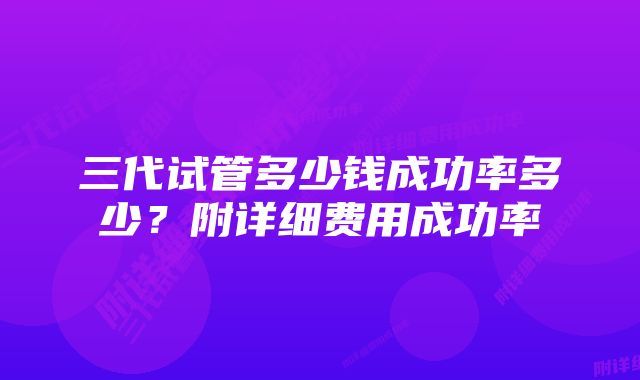 三代试管多少钱成功率多少？附详细费用成功率