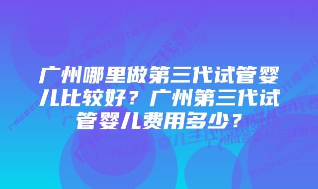 广州哪里做第三代试管婴儿比较好？广州第三代试管婴儿费用多少？