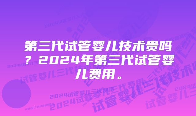 第三代试管婴儿技术贵吗？2024年第三代试管婴儿费用。