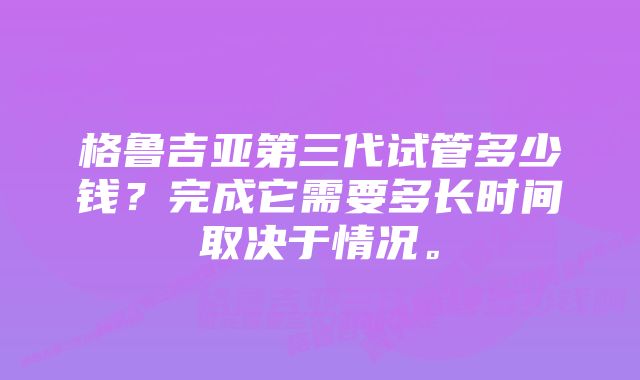 格鲁吉亚第三代试管多少钱？完成它需要多长时间取决于情况。