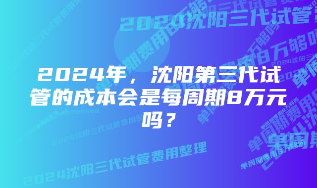 2024年，沈阳第三代试管的成本会是每周期8万元吗？