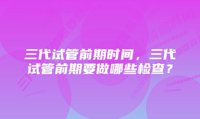 三代试管前期时间，三代试管前期要做哪些检查？