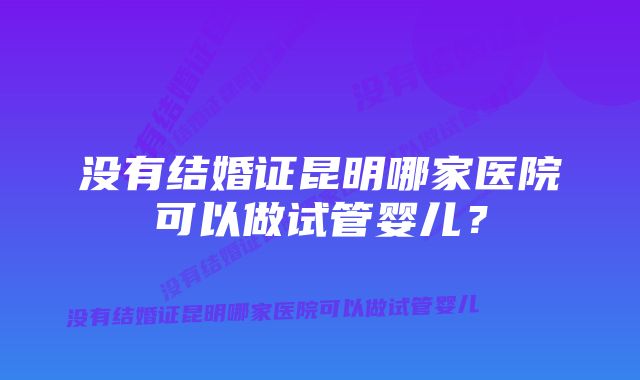 没有结婚证昆明哪家医院可以做试管婴儿？